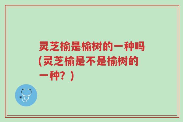 灵芝榆是榆树的一种吗(灵芝榆是不是榆树的一种?)-第1张图片-超越 灵芝榆是榆树的一种吗(灵芝榆是不是榆树的一种?)-第1张图片-超越