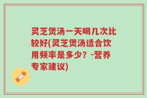 灵芝煲汤一天喝几次比较好(灵芝煲汤适合饮用频率是多少？-营养专家建议)-第1张图片-超越