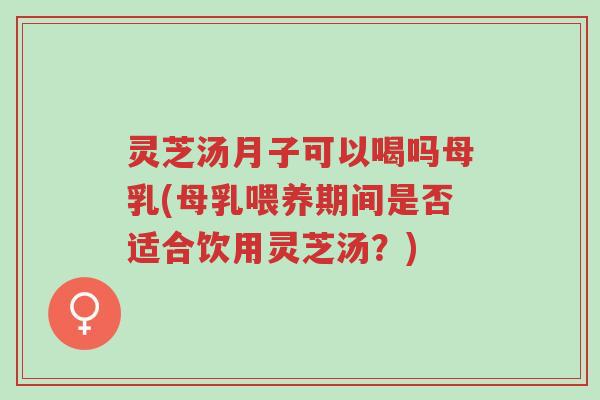 灵芝汤月子可以喝吗母乳(母乳喂养期间是否适合饮用灵芝汤？)-第1张图片-超越