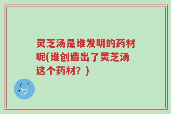 灵芝汤是谁发明的药材呢(谁创造出了灵芝汤这个药材?)-第1张图片-超越 灵芝汤是谁发明的药材呢(谁创造出了灵芝汤这个药材?)-第1张图片-超越