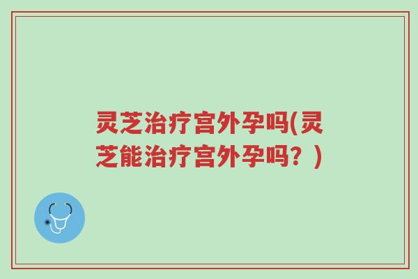 灵芝治疗宫外孕吗(灵芝能治疗宫外孕吗？)-第1张图片-超越