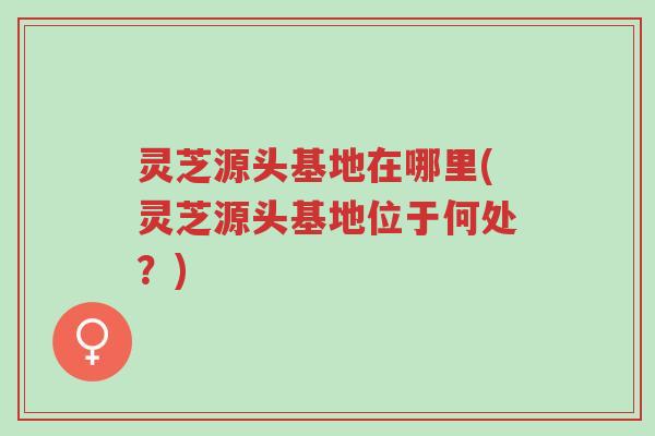 灵芝源头基地在哪里(灵芝源头基地位于何处?)-第1张图片-超越 灵芝源头基地在哪里(灵芝源头基地位于何处?)-第1张图片-超越