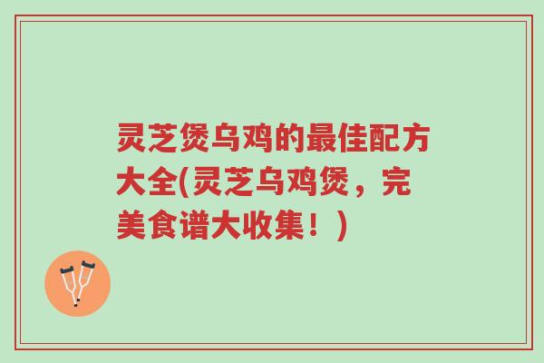 灵芝煲乌鸡的最佳配方大全(灵芝乌鸡煲,完美食谱大收集!)-第1张图片-超越 灵芝煲乌鸡的最佳配方大全(灵芝乌鸡煲,完美食谱大收集!)-第1张图片-超越