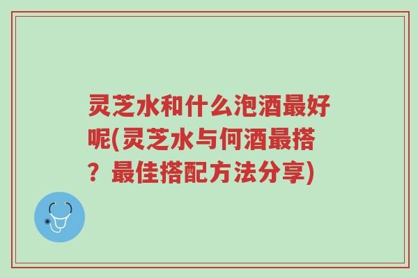 灵芝水和什么泡酒最好呢(灵芝水与何酒最搭?最佳搭配方法分享)-第1张图片-超越 灵芝水和什么泡酒最好呢(灵芝水与何酒最搭?最佳搭配方法分享)-第1张图片-超越