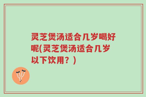 灵芝煲汤适合几岁喝好呢(灵芝煲汤适合几岁以下饮用?)-第1张图片-超越 灵芝煲汤适合几岁喝好呢(灵芝煲汤适合几岁以下饮用?)-第1张图片-超越