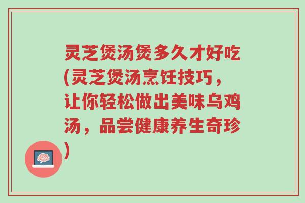 灵芝煲汤煲多久才好吃(灵芝煲汤烹饪技巧,让你轻松做出美味乌鸡汤,品尝健康养生奇珍)-第1张图片-超越 灵芝煲汤煲多久才好吃(灵芝煲汤烹饪技巧,让你轻松做出美味乌鸡汤,品尝健康养生奇珍)-第1张图片-超越