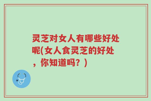 灵芝对女人有哪些好处呢(女人食灵芝的好处，你知道吗？)-第1张图片-超越