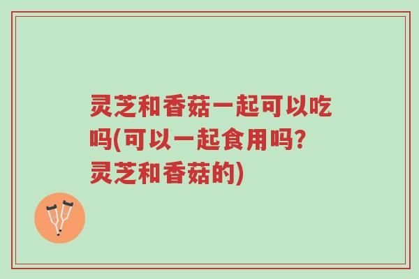 灵芝和香菇一起可以吃吗(可以一起食用吗?灵芝和香菇的)-第1张图片-超越 灵芝和香菇一起可以吃吗(可以一起食用吗?灵芝和香菇的)-第1张图片-超越
