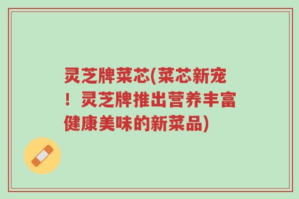 灵芝牌菜芯(菜芯新宠!灵芝牌推出营养丰富健康美味的新菜品)-第1张图片-超越 灵芝牌菜芯(菜芯新宠!灵芝牌推出营养丰富健康美味的新菜品)-第1张图片-超越