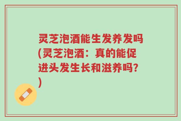 灵芝泡酒能生发养发吗(灵芝泡酒：真的能促进头发生长和滋养吗？)-第1张图片-超越