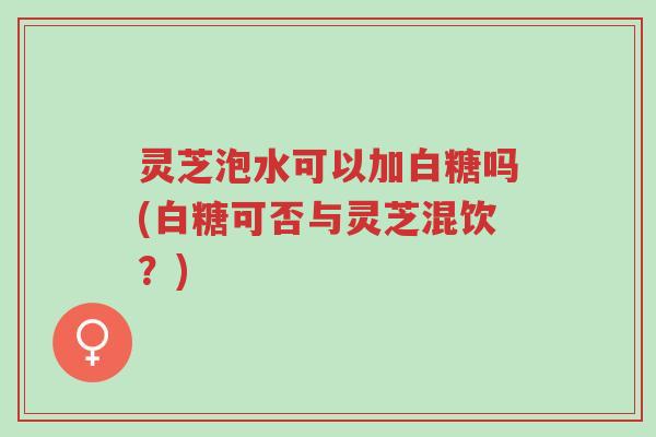 灵芝泡水可以加白糖吗(白糖可否与灵芝混饮?)-第1张图片-超越 灵芝泡水可以加白糖吗(白糖可否与灵芝混饮?)-第1张图片-超越
