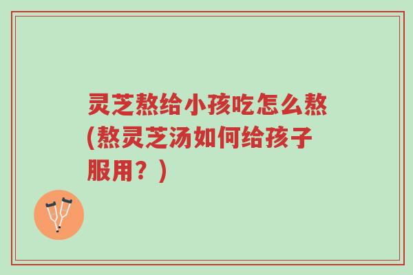 灵芝熬给小孩吃怎么熬(熬灵芝汤如何给孩子服用?)-第1张图片-超越 灵芝熬给小孩吃怎么熬(熬灵芝汤如何给孩子服用?)-第1张图片-超越