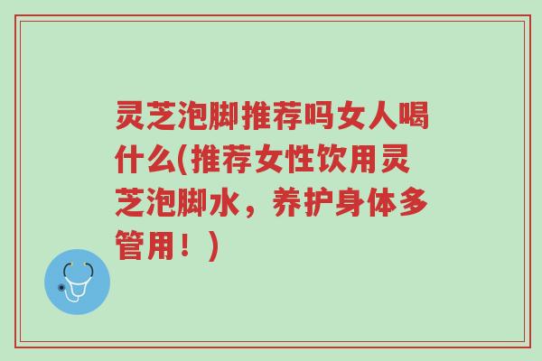 灵芝泡脚推荐吗女人喝什么(推荐女性饮用灵芝泡脚水,养护身体多管用!)-第1张图片-超越 灵芝泡脚推荐吗女人喝什么(推荐女性饮用灵芝泡脚水,养护身体多管用!)-第1张图片-超越