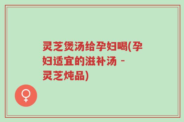 灵芝煲汤给孕妇喝(孕妇适宜的滋补汤 - 灵芝炖品)-第1张图片-超越 灵芝煲汤给孕妇喝(孕妇适宜的滋补汤 - 灵芝炖品)-第1张图片-超越