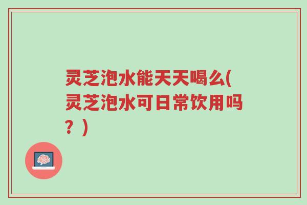 灵芝泡水能天天喝么(灵芝泡水可日常饮用吗?)-第1张图片-超越 灵芝泡水能天天喝么(灵芝泡水可日常饮用吗?)-第1张图片-超越
