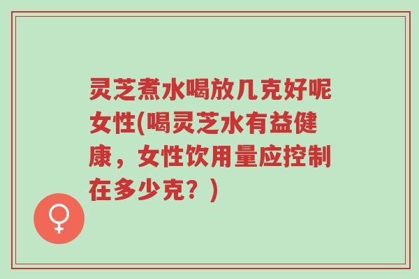 灵芝煮水喝放几克好呢女性(喝灵芝水有益健康，女性饮用量应控制在多少克？)-第1张图片-超越