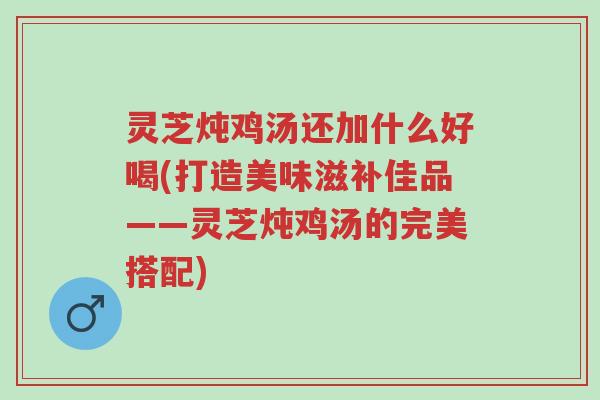 灵芝炖鸡汤还加什么好喝(打造美味滋补佳品——灵芝炖鸡汤的完美搭配)-第1张图片-超越 灵芝炖鸡汤还加什么好喝(打造美味滋补佳品——灵芝炖鸡汤的完美搭配)-第1张图片-超越