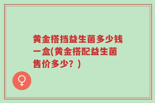 黄金搭挡益生菌多少钱一盒(黄金搭配益生菌售价多少?)-第1张图片-超越 黄金搭挡益生菌多少钱一盒(黄金搭配益生菌售价多少?)-第1张图片-超越