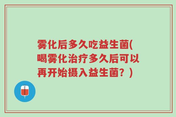 雾化后多久吃益生菌(喝雾化治疗多久后可以再开始摄入益生菌？)-第1张图片-超越