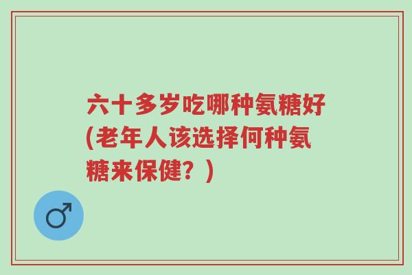 六十多岁吃哪种氨糖好(老年人该选择何种氨糖来保健?)-第1张图片-超越 六十多岁吃哪种氨糖好(老年人该选择何种氨糖来保健?)-第1张图片-超越