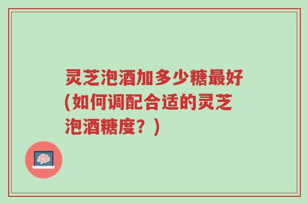 灵芝泡酒加多少糖最好(如何调配合适的灵芝泡酒糖度?)-第1张图片-超越 灵芝泡酒加多少糖最好(如何调配合适的灵芝泡酒糖度?)-第1张图片-超越