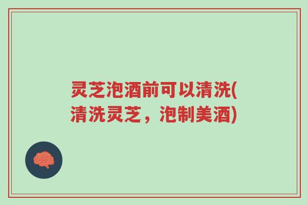 灵芝泡酒前可以清洗(清洗灵芝，泡制美酒)-第1张图片-超越