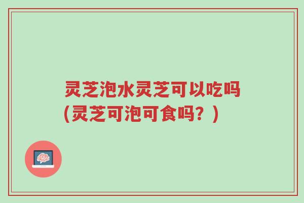 灵芝泡水灵芝可以吃吗(灵芝可泡可食吗?)-第1张图片-超越 灵芝泡水灵芝可以吃吗(灵芝可泡可食吗?)-第1张图片-超越