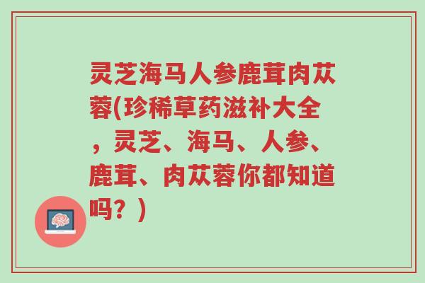 灵芝海马人参鹿茸肉苁蓉(珍稀草药滋补大全,灵芝、海马、人参、鹿茸、肉苁蓉你都知道吗?)-第1张图片-超越 灵芝海马人参鹿茸肉苁蓉(珍稀草药滋补大全,灵芝、海马、人参、鹿茸、肉苁蓉你都知道吗?)-第1张图片-超越