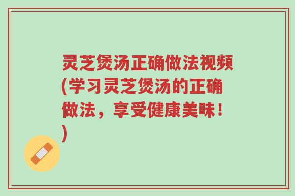 灵芝煲汤正确做法视频(学习灵芝煲汤的正确做法，享受健康美味！)-第1张图片-超越