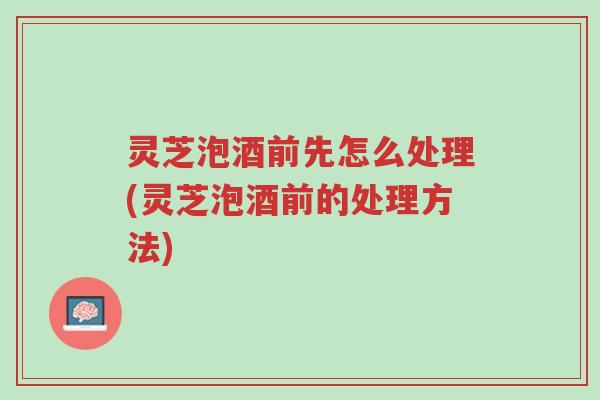 灵芝泡酒前先怎么处理(灵芝泡酒前的处理方法)-第1张图片-超越