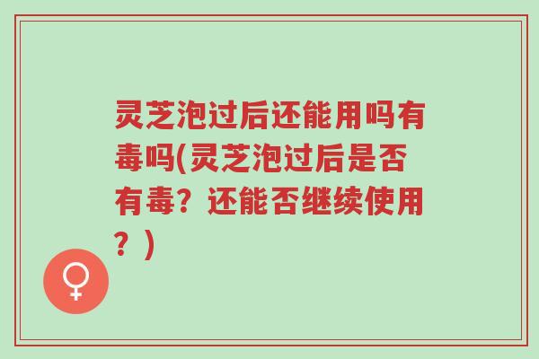 灵芝泡过后还能用吗有毒吗(灵芝泡过后是否有毒？还能否继续使用？)-第1张图片-超越