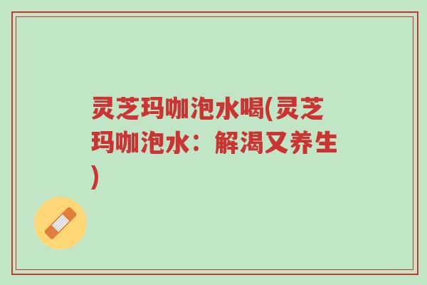 灵芝玛咖泡水喝(灵芝玛咖泡水:解渴又养生)-第1张图片-超越 灵芝玛咖泡水喝(灵芝玛咖泡水:解渴又养生)-第1张图片-超越