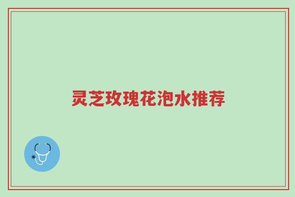 灵芝玫瑰花泡水推荐-第1张图片-超越