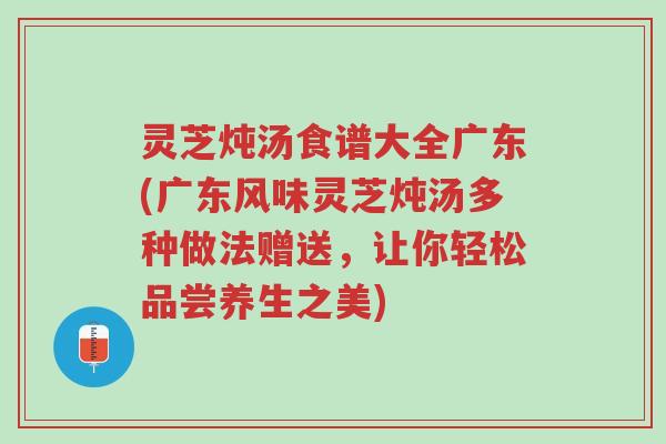 灵芝炖汤食谱大全广东(广东风味灵芝炖汤多种做法赠送，让你轻松品尝养生之美)-第1张图片-超越