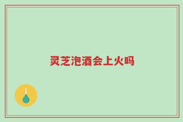 灵芝泡酒会上火吗-第1张图片-超越 灵芝泡酒会上火吗-第1张图片-超越