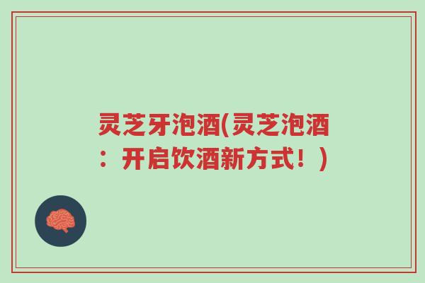 灵芝牙泡酒(灵芝泡酒:开启饮酒新方式!)-第1张图片-超越 灵芝牙泡酒(灵芝泡酒:开启饮酒新方式!)-第1张图片-超越