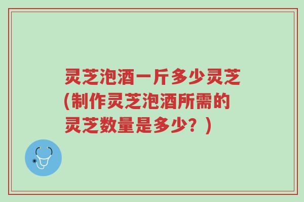 灵芝泡酒一斤多少灵芝(制作灵芝泡酒所需的灵芝数量是多少?)-第1张图片-超越 灵芝泡酒一斤多少灵芝(制作灵芝泡酒所需的灵芝数量是多少?)-第1张图片-超越