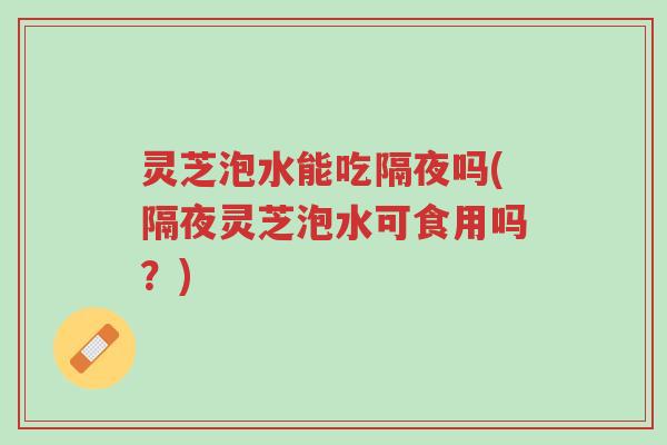 灵芝泡水能吃隔夜吗(隔夜灵芝泡水可食用吗?)-第1张图片-超越 灵芝泡水能吃隔夜吗(隔夜灵芝泡水可食用吗?)-第1张图片-超越