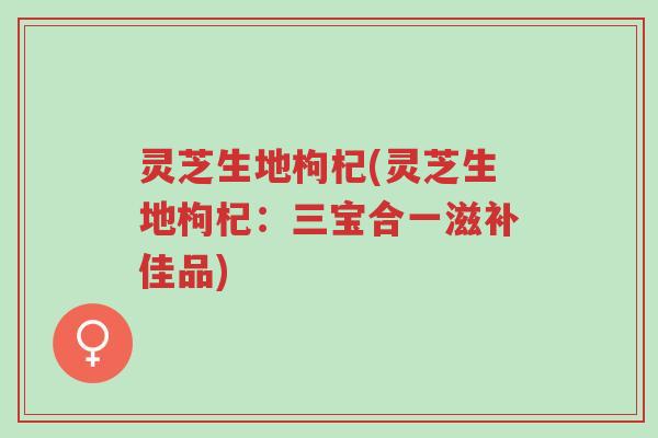 灵芝生地枸杞(灵芝生地枸杞：三宝合一滋补佳品)-第1张图片-超越