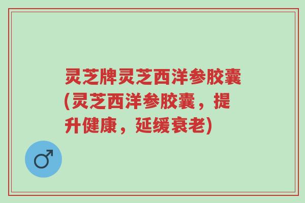 灵芝牌灵芝西洋参胶囊(灵芝西洋参胶囊，提升健康，延缓衰老)-第1张图片-超越
