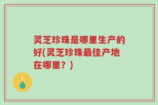 灵芝珍珠是哪里生产的好(灵芝珍珠最佳产地在哪里?)-第1张图片-超越 灵芝珍珠是哪里生产的好(灵芝珍珠最佳产地在哪里?)-第1张图片-超越