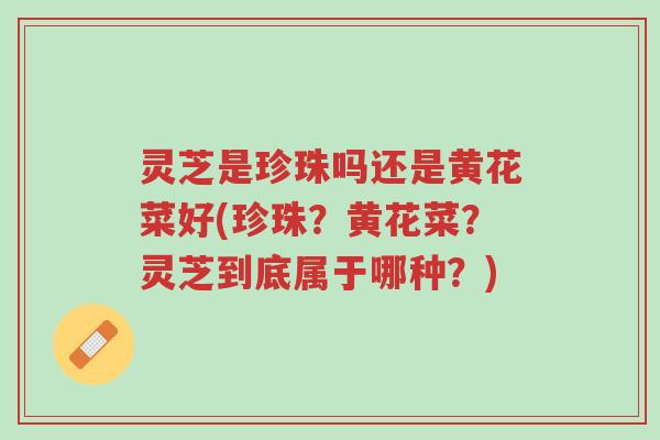 灵芝是珍珠吗还是黄花菜好(珍珠?黄花菜?灵芝到底属于哪种?)-第1张图片-超越 灵芝是珍珠吗还是黄花菜好(珍珠?黄花菜?灵芝到底属于哪种?)-第1张图片-超越