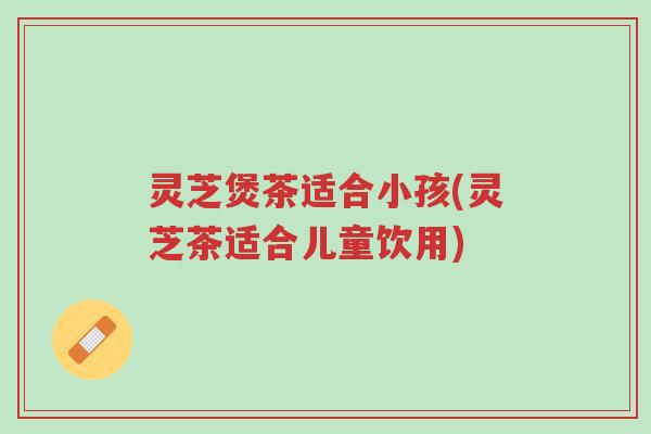 灵芝煲茶适合小孩(灵芝茶适合儿童饮用)-第1张图片-超越