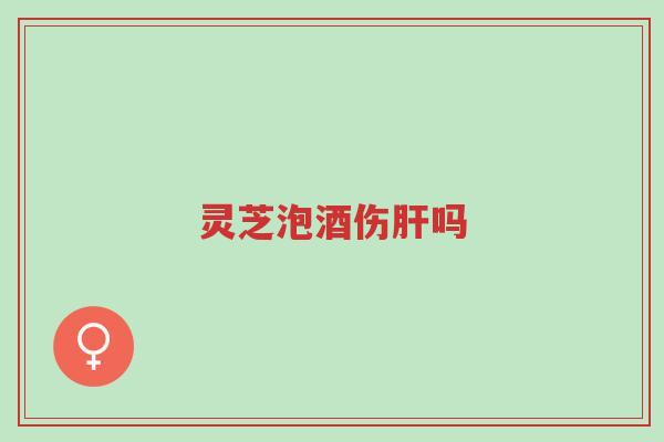 灵芝泡酒伤肝吗-第1张图片-超越