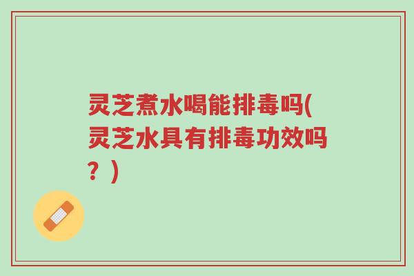 灵芝煮水喝能排毒吗(灵芝水具有排毒功效吗?)-第1张图片-超越 灵芝煮水喝能排毒吗(灵芝水具有排毒功效吗?)-第1张图片-超越