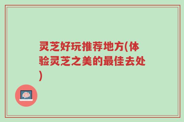 灵芝好玩推荐地方(体验灵芝之美的最佳去处)-第1张图片-超越
