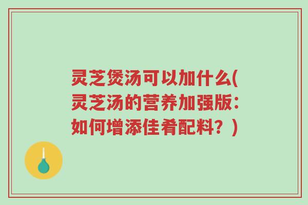 灵芝煲汤可以加什么(灵芝汤的营养加强版：如何增添佳肴配料？)-第1张图片-超越
