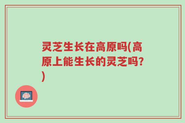 灵芝生长在高原吗(高原上能生长的灵芝吗？)-第1张图片-超越