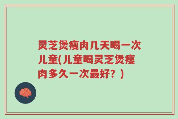 灵芝煲瘦肉几天喝一次儿童(儿童喝灵芝煲瘦肉多久一次最好？)-第1张图片-超越