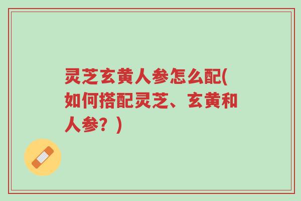 灵芝玄黄人参怎么配(如何搭配灵芝、玄黄和人参?)-第1张图片-超越 灵芝玄黄人参怎么配(如何搭配灵芝、玄黄和人参?)-第1张图片-超越